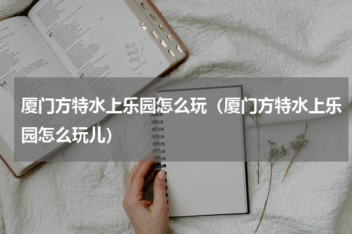 厦门方特水上乐园怎么玩（厦门方特水上乐园怎么玩儿）