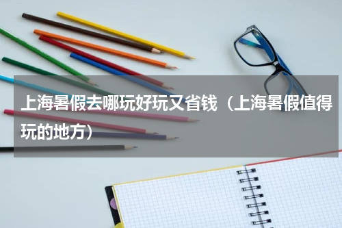 上海暑假去哪玩好玩又省钱（上海暑假值得玩的地方）