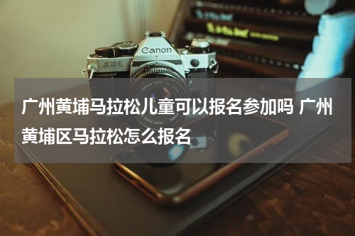 广州黄埔马拉松儿童可以报名参加吗 广州黄埔区马拉松怎么报名