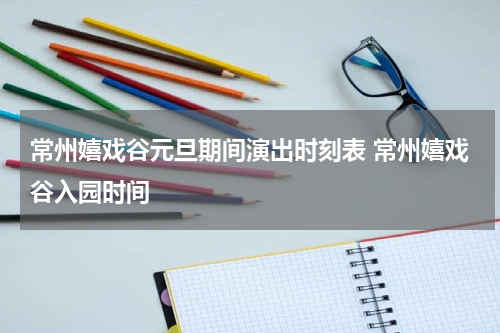 常州嬉戏谷元旦期间演出时刻表 常州嬉戏谷入园时间