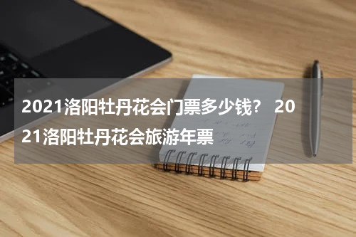 2021洛阳牡丹花会门票多少钱？ 2021洛阳牡丹花会旅游年票