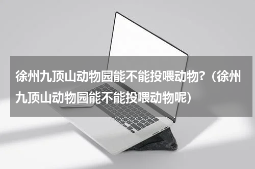 徐州九顶山动物园能不能投喂动物?（徐州九顶山动物园能不能投喂动物呢）