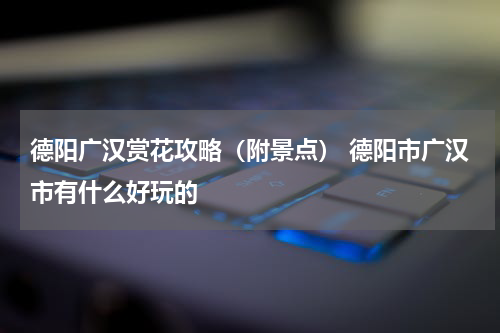 德阳广汉赏花攻略（附景点） 德阳市广汉市有什么好玩的