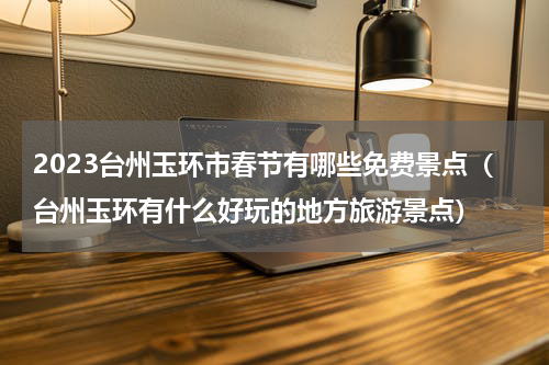 2023台州玉环市春节有哪些免费景点（台州玉环有什么好玩的地方旅游景点）
