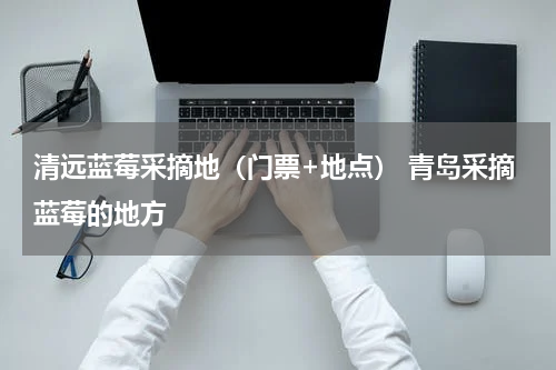 清远蓝莓采摘地（门票+地点） 青岛采摘蓝莓的地方