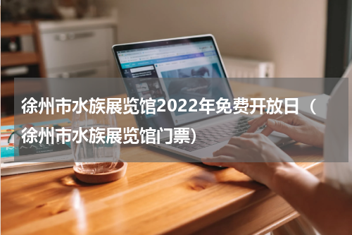 徐州市水族展览馆2022年免费开放日（徐州市水族展览馆门票）