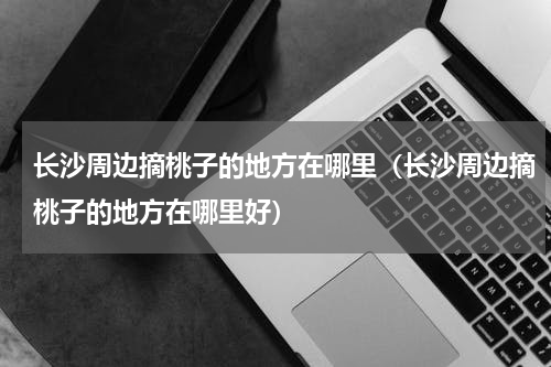 长沙周边摘桃子的地方在哪里（长沙周边摘桃子的地方在哪里好）