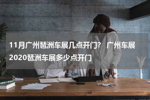11月广州琶洲车展几点开门？ 广州车展2020琶洲车展多少点开门