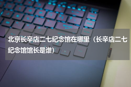 北京长辛店二七纪念馆在哪里（长辛店二七纪念馆馆长是谁）