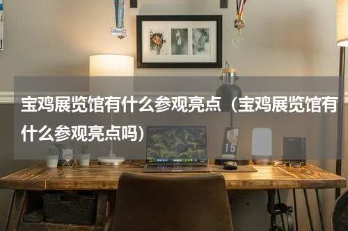 宝鸡展览馆有什么参观亮点（宝鸡展览馆有什么参观亮点吗）
