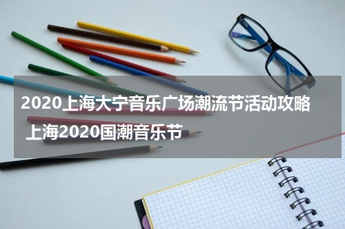 2020上海大宁音乐广场潮流节活动攻略 上海2020国潮音乐节