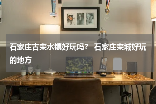 石家庄古栾水镇好玩吗？ 石家庄栾城好玩的地方