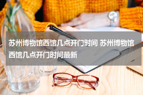 苏州博物馆西馆几点开门时间 苏州博物馆西馆几点开门时间最新