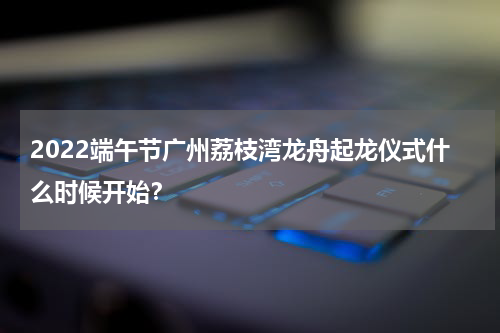 2022端午节广州荔枝湾龙舟起龙仪式什么时候开始？