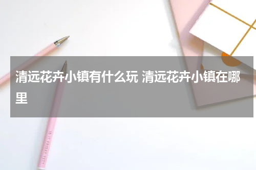 清远花卉小镇有什么玩 清远花卉小镇在哪里