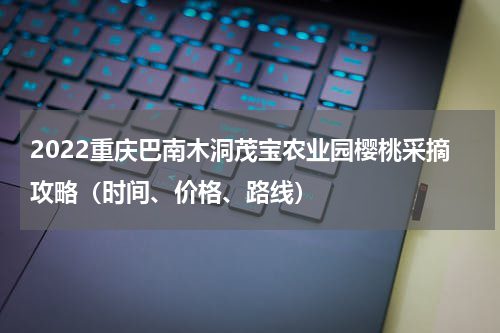 2022重庆巴南木洞茂宝农业园樱桃采摘攻略（时间、价格、路线）