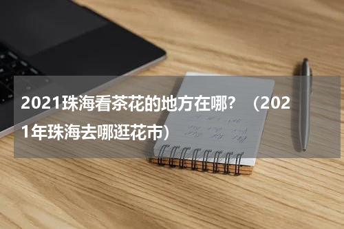 2021珠海看茶花的地方在哪？（2021年珠海去哪逛花市）