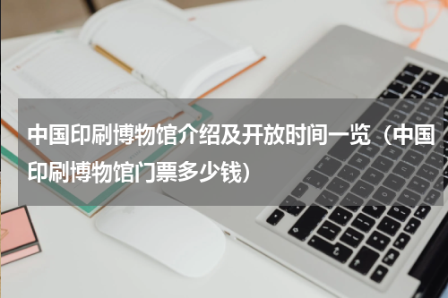中国印刷博物馆介绍及开放时间一览（中国印刷博物馆门票多少钱）