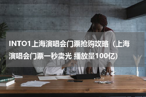 INTO1上海演唱会门票抢购攻略（上海演唱会门票一秒卖光 播放量100亿）