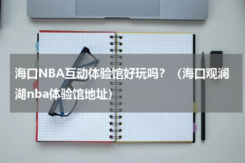 海口NBA互动体验馆好玩吗？（海口观澜湖nba体验馆地址）