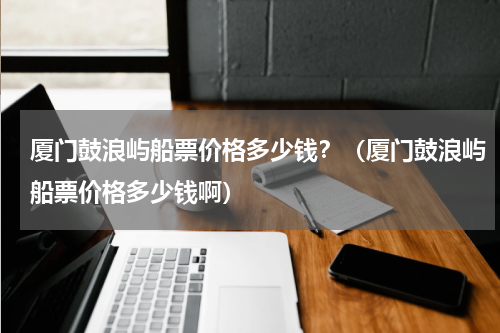 厦门鼓浪屿船票价格多少钱？（厦门鼓浪屿船票价格多少钱啊）