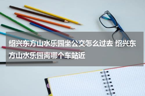 绍兴东方山水乐园坐公交怎么过去 绍兴东方山水乐园离哪个车站近