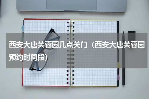 西安大唐芙蓉园几点关门（西安大唐芙蓉园预约时间段）