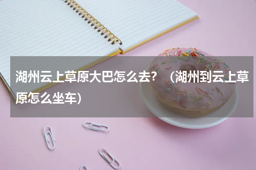 湖州云上草原大巴怎么去？（湖州到云上草原怎么坐车）