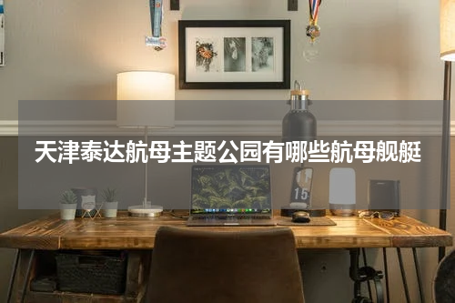 天津泰达航母主题公园有哪些航母舰艇