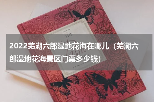 2022芜湖六郎湿地花海在哪儿（芜湖六郎湿地花海景区门票多少钱）