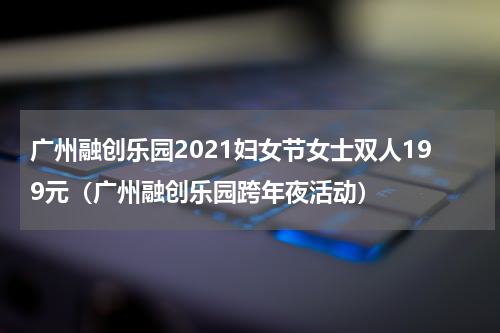 广州融创乐园2021妇女节女士双人199元（广州融创乐园跨年夜活动）