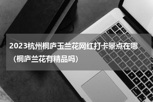 2023杭州桐庐玉兰花网红打卡景点在哪（桐庐兰花有精品吗）