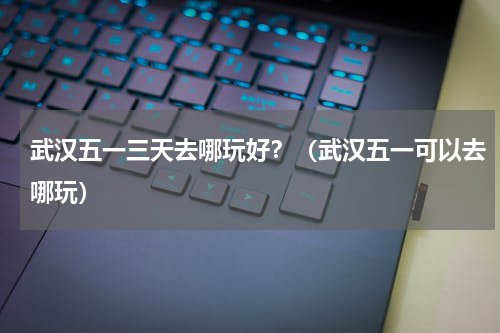武汉五一三天去哪玩好？（武汉五一可以去哪玩）
