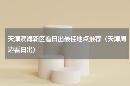 天津滨海新区看日出最佳地点推荐（天津周边看日出）