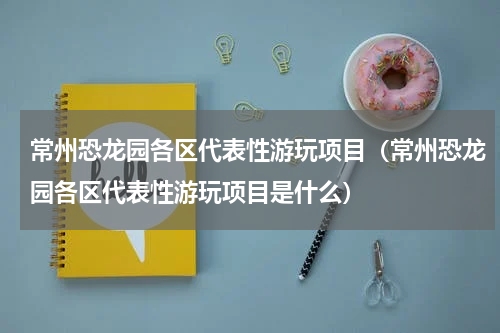 常州恐龙园各区代表性游玩项目（常州恐龙园各区代表性游玩项目是什么）