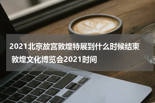 2021北京故宫敦煌特展到什么时候结束 敦煌文化博览会2021时间