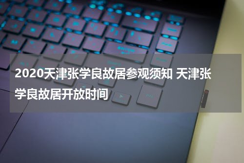 2020天津张学良故居参观须知 天津张学良故居开放时间