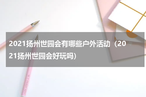 2021扬州世园会有哪些户外活动（2021扬州世园会好玩吗）