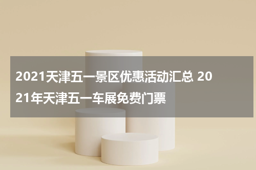 2021天津五一景区优惠活动汇总 2021年天津五一车展免费门票