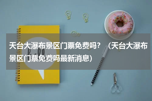 天台大瀑布景区门票免费吗？（天台大瀑布景区门票免费吗最新消息）