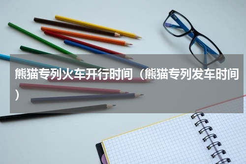 熊猫专列火车开行时间（熊猫专列发车时间）