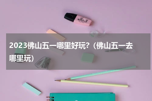 2023佛山五一哪里好玩?（佛山五一去哪里玩）