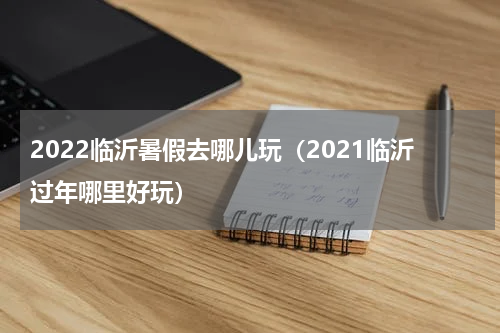 2022临沂暑假去哪儿玩（2021临沂过年哪里好玩）