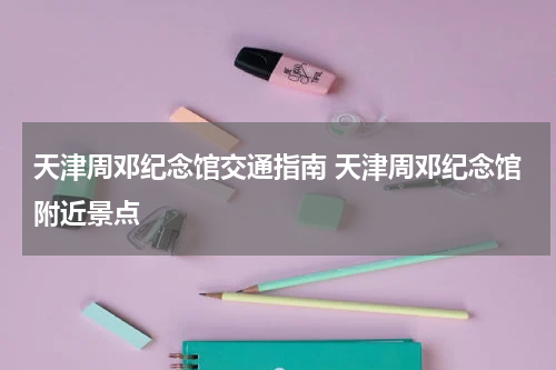天津周邓纪念馆交通指南 天津周邓纪念馆附近景点