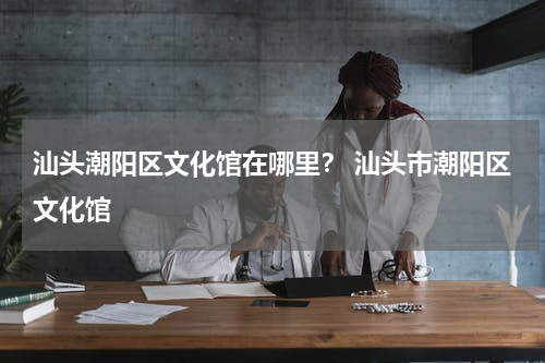 汕头潮阳区文化馆在哪里？ 汕头市潮阳区文化馆