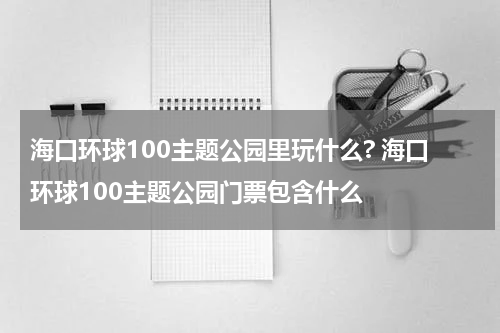 海口环球100主题公园里玩什么? 海口环球100主题公园门票包含什么