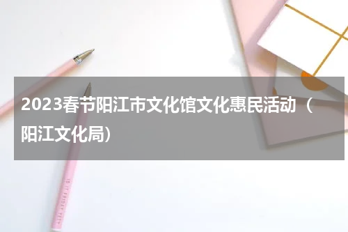 2023春节阳江市文化馆文化惠民活动（阳江文化局）