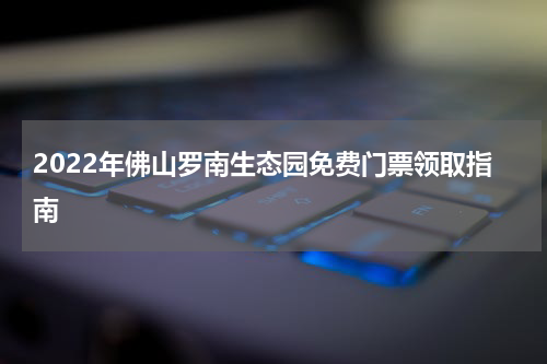 2022年佛山罗南生态园免费门票领取指南