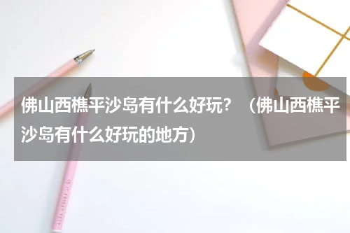 佛山西樵平沙岛有什么好玩？（佛山西樵平沙岛有什么好玩的地方）