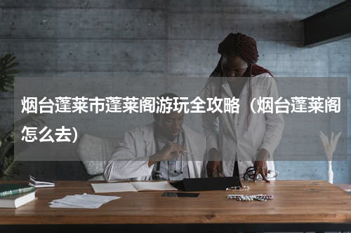 烟台蓬莱市蓬莱阁游玩全攻略（烟台蓬莱阁怎么去）